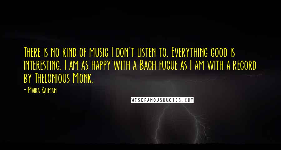 Maira Kalman Quotes: There is no kind of music I don't listen to. Everything good is interesting. I am as happy with a Bach fugue as I am with a record by Thelonious Monk.