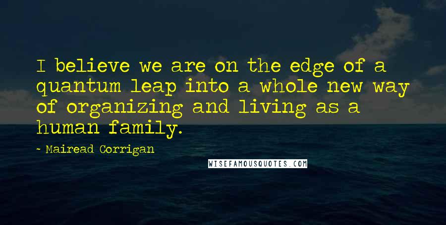 Mairead Corrigan Quotes: I believe we are on the edge of a quantum leap into a whole new way of organizing and living as a human family.