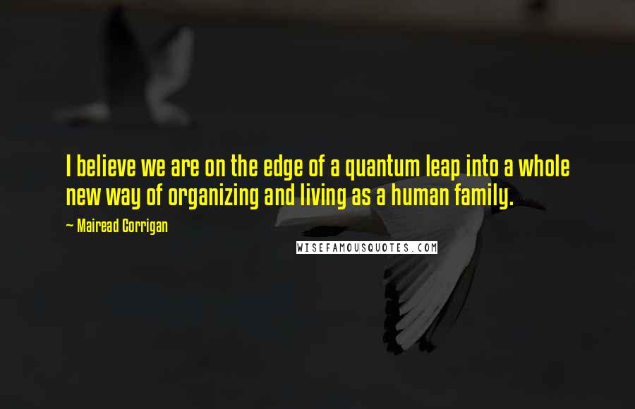 Mairead Corrigan Quotes: I believe we are on the edge of a quantum leap into a whole new way of organizing and living as a human family.