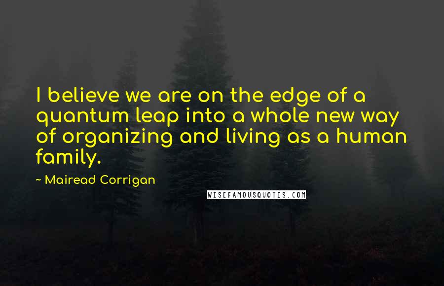 Mairead Corrigan Quotes: I believe we are on the edge of a quantum leap into a whole new way of organizing and living as a human family.