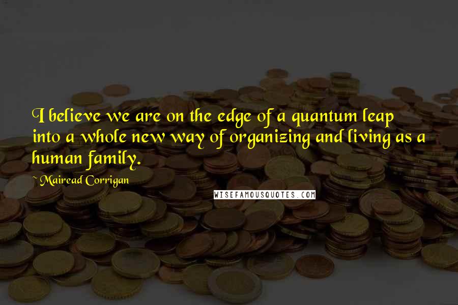Mairead Corrigan Quotes: I believe we are on the edge of a quantum leap into a whole new way of organizing and living as a human family.