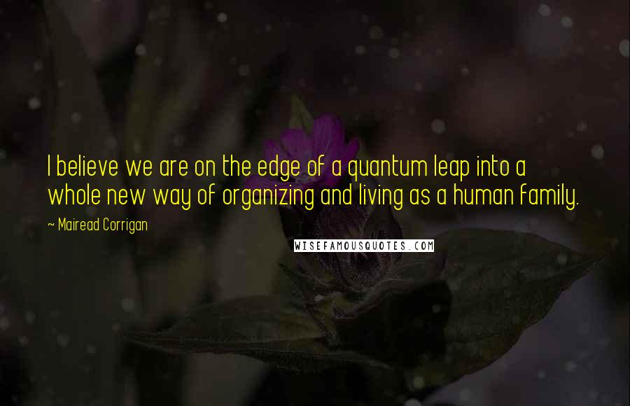 Mairead Corrigan Quotes: I believe we are on the edge of a quantum leap into a whole new way of organizing and living as a human family.