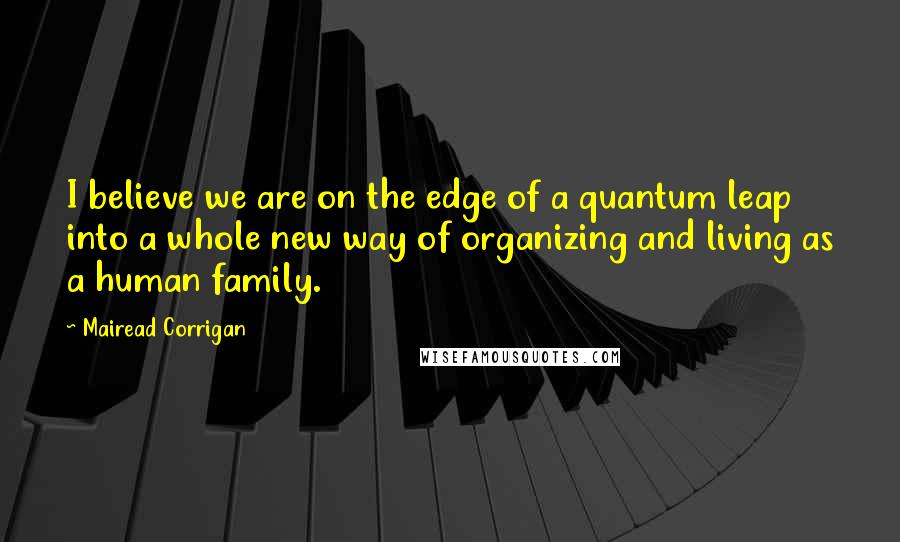 Mairead Corrigan Quotes: I believe we are on the edge of a quantum leap into a whole new way of organizing and living as a human family.
