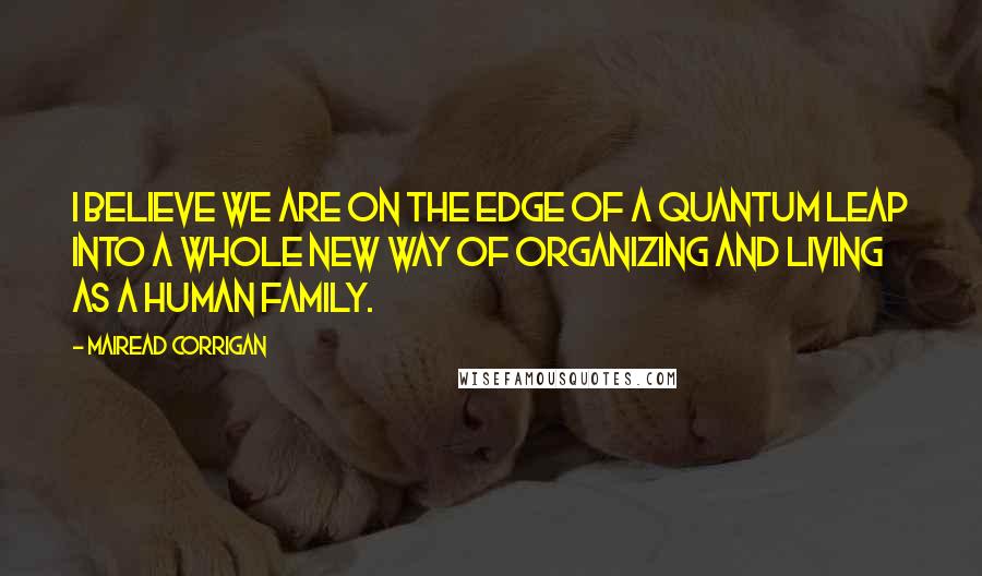 Mairead Corrigan Quotes: I believe we are on the edge of a quantum leap into a whole new way of organizing and living as a human family.