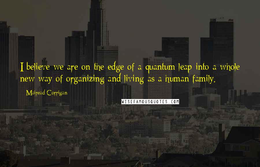 Mairead Corrigan Quotes: I believe we are on the edge of a quantum leap into a whole new way of organizing and living as a human family.