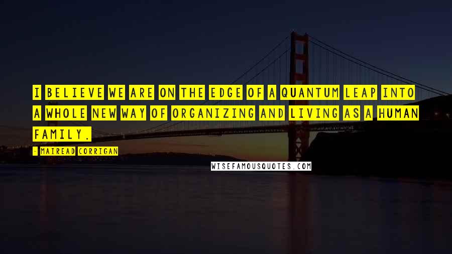 Mairead Corrigan Quotes: I believe we are on the edge of a quantum leap into a whole new way of organizing and living as a human family.