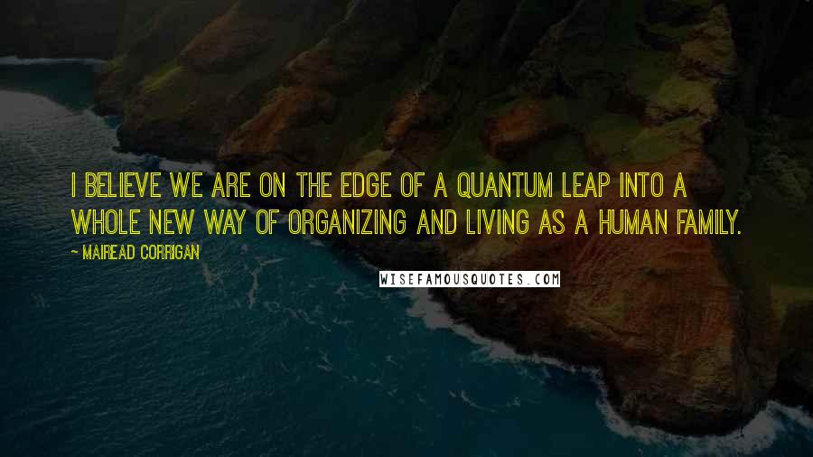 Mairead Corrigan Quotes: I believe we are on the edge of a quantum leap into a whole new way of organizing and living as a human family.