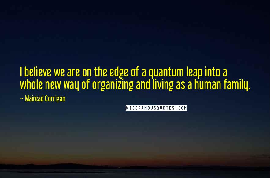 Mairead Corrigan Quotes: I believe we are on the edge of a quantum leap into a whole new way of organizing and living as a human family.