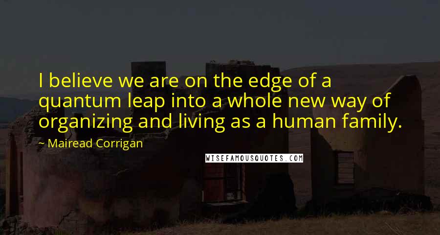 Mairead Corrigan Quotes: I believe we are on the edge of a quantum leap into a whole new way of organizing and living as a human family.