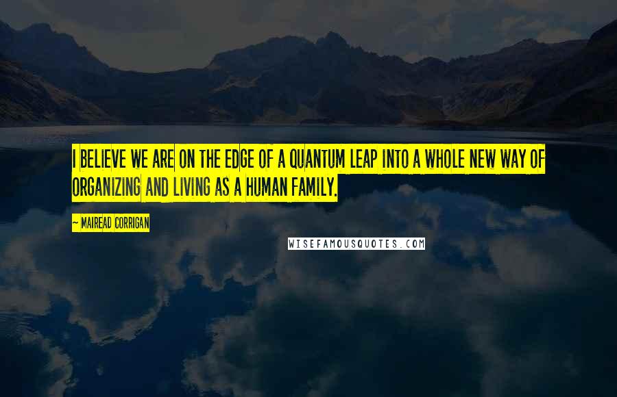 Mairead Corrigan Quotes: I believe we are on the edge of a quantum leap into a whole new way of organizing and living as a human family.
