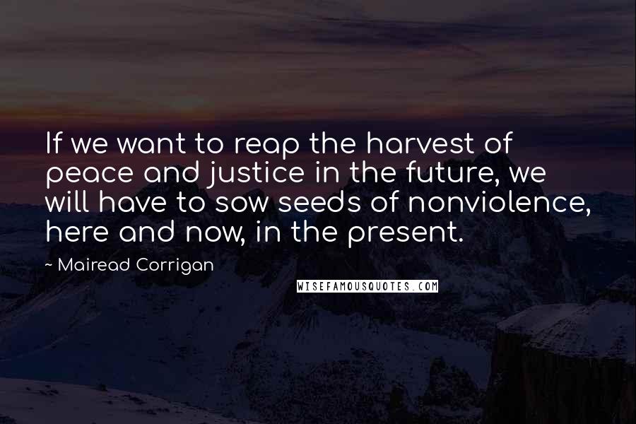 Mairead Corrigan Quotes: If we want to reap the harvest of peace and justice in the future, we will have to sow seeds of nonviolence, here and now, in the present.