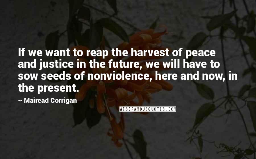 Mairead Corrigan Quotes: If we want to reap the harvest of peace and justice in the future, we will have to sow seeds of nonviolence, here and now, in the present.