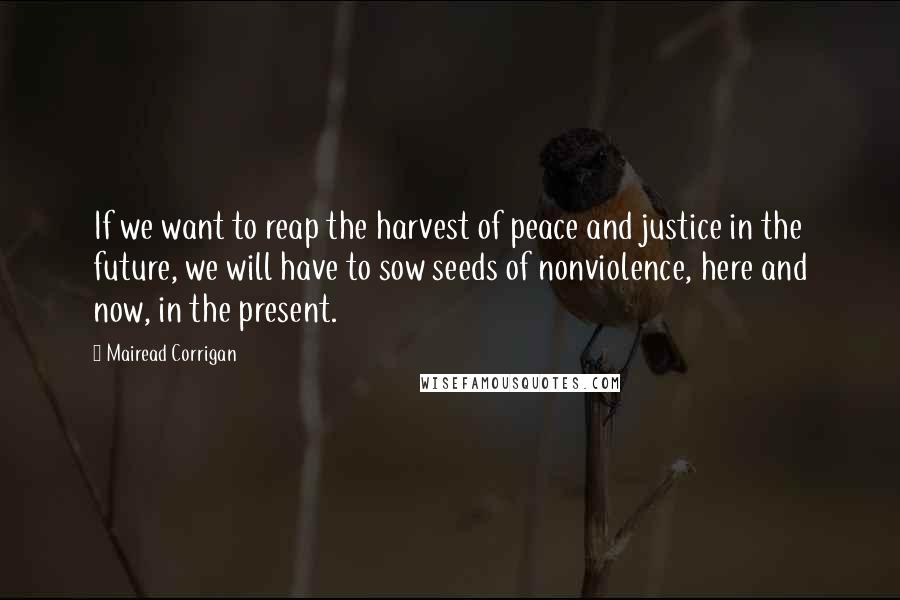 Mairead Corrigan Quotes: If we want to reap the harvest of peace and justice in the future, we will have to sow seeds of nonviolence, here and now, in the present.