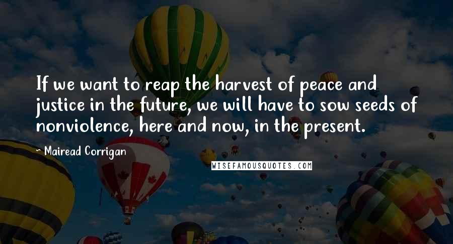 Mairead Corrigan Quotes: If we want to reap the harvest of peace and justice in the future, we will have to sow seeds of nonviolence, here and now, in the present.