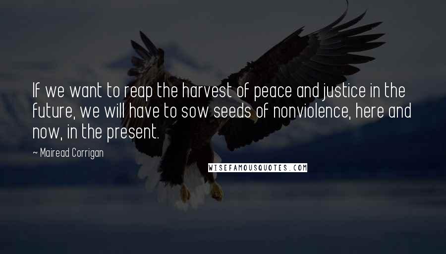 Mairead Corrigan Quotes: If we want to reap the harvest of peace and justice in the future, we will have to sow seeds of nonviolence, here and now, in the present.