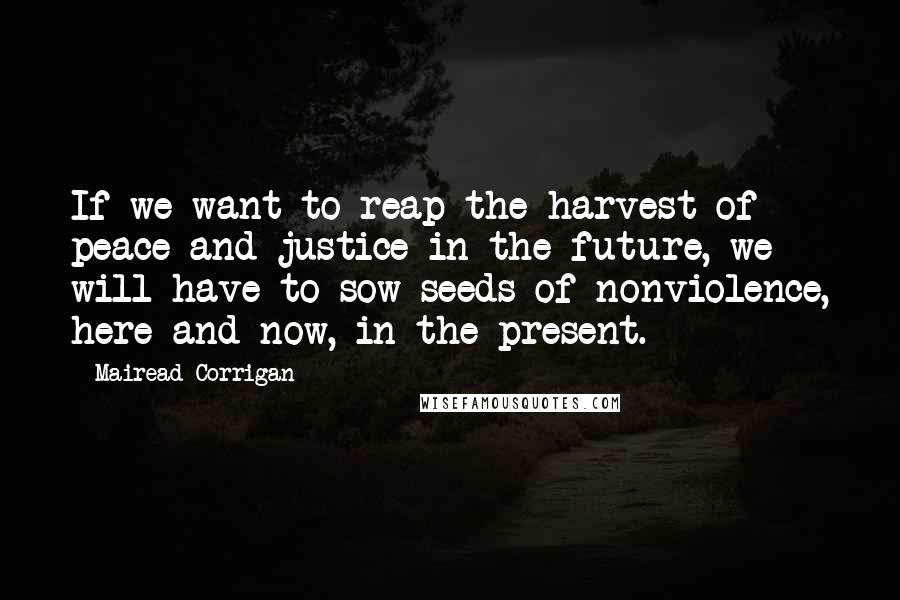 Mairead Corrigan Quotes: If we want to reap the harvest of peace and justice in the future, we will have to sow seeds of nonviolence, here and now, in the present.
