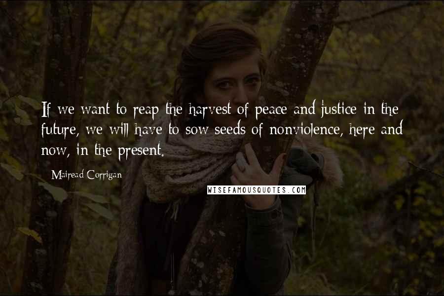 Mairead Corrigan Quotes: If we want to reap the harvest of peace and justice in the future, we will have to sow seeds of nonviolence, here and now, in the present.