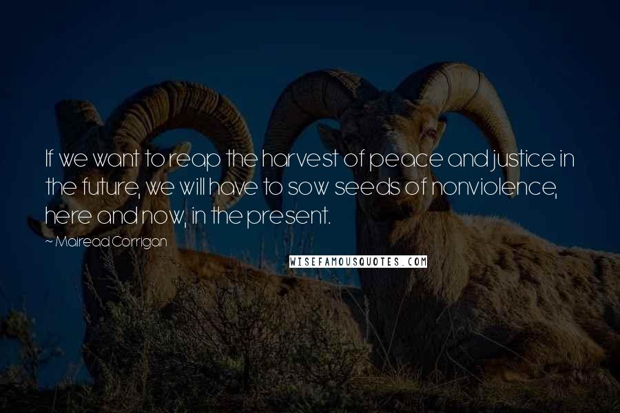 Mairead Corrigan Quotes: If we want to reap the harvest of peace and justice in the future, we will have to sow seeds of nonviolence, here and now, in the present.