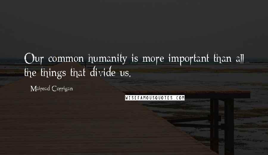 Mairead Corrigan Quotes: Our common humanity is more important than all the things that divide us.