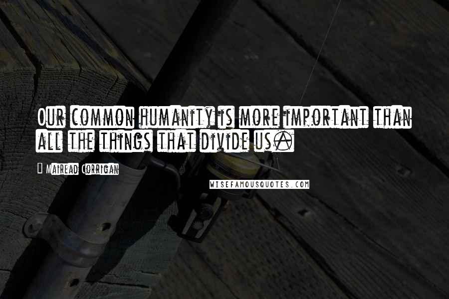 Mairead Corrigan Quotes: Our common humanity is more important than all the things that divide us.