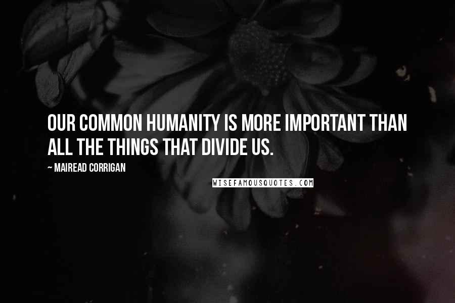 Mairead Corrigan Quotes: Our common humanity is more important than all the things that divide us.