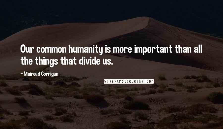 Mairead Corrigan Quotes: Our common humanity is more important than all the things that divide us.