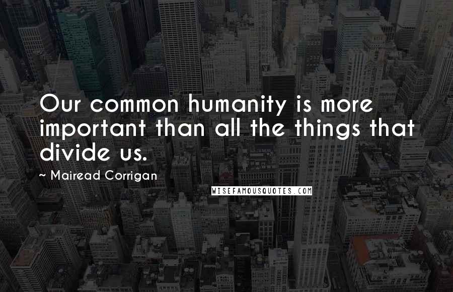 Mairead Corrigan Quotes: Our common humanity is more important than all the things that divide us.