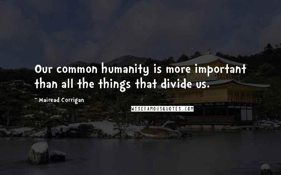 Mairead Corrigan Quotes: Our common humanity is more important than all the things that divide us.