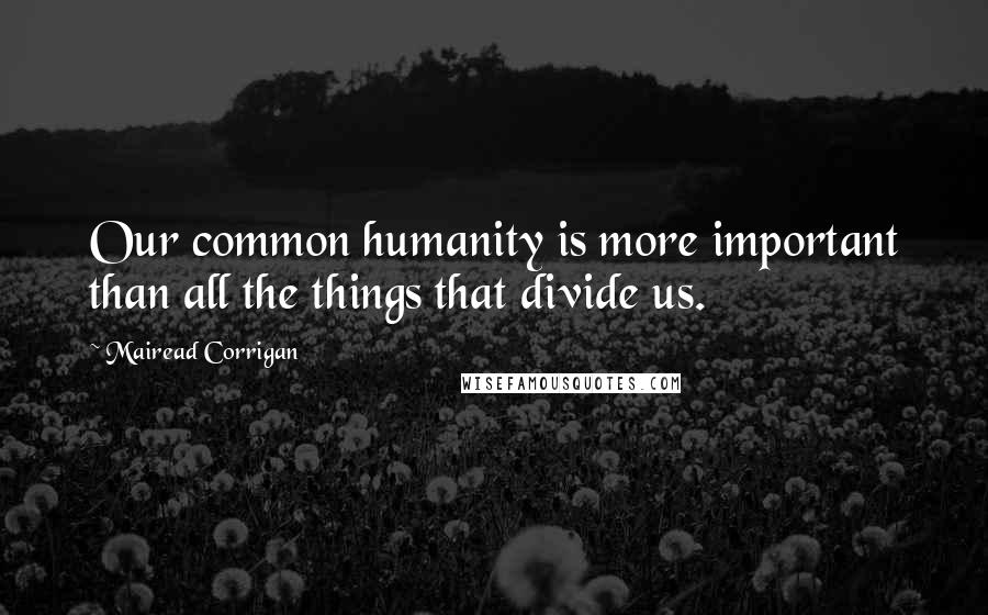 Mairead Corrigan Quotes: Our common humanity is more important than all the things that divide us.