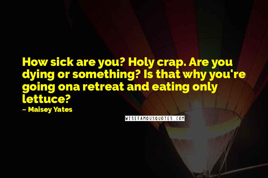 Maisey Yates Quotes: How sick are you? Holy crap. Are you dying or something? Is that why you're going ona retreat and eating only lettuce?