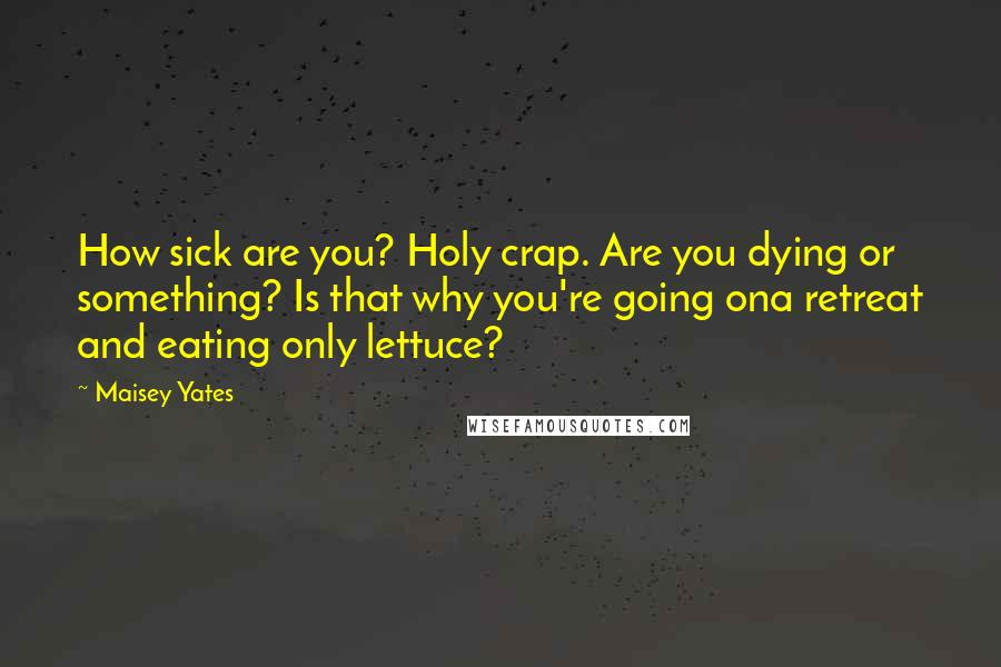 Maisey Yates Quotes: How sick are you? Holy crap. Are you dying or something? Is that why you're going ona retreat and eating only lettuce?