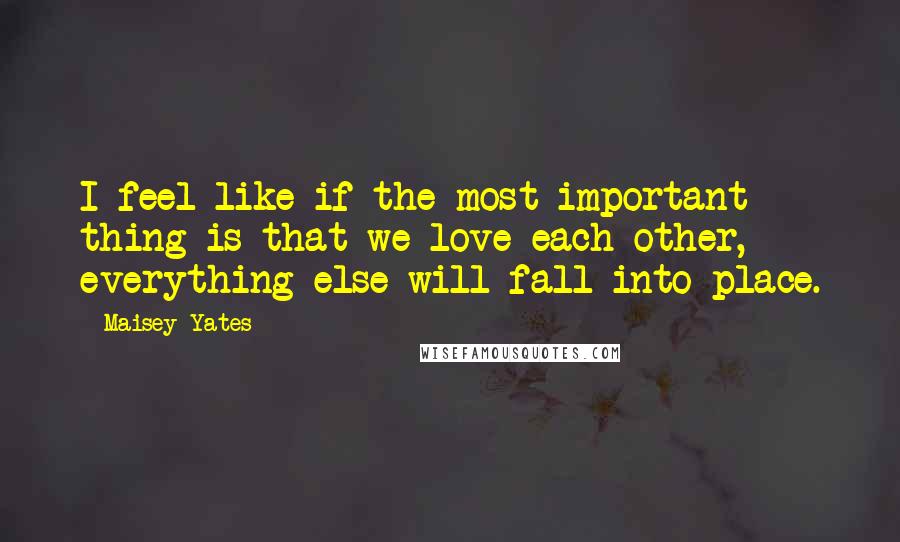 Maisey Yates Quotes: I feel like if the most important thing is that we love each other, everything else will fall into place.