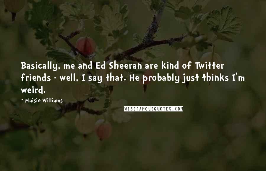 Maisie Williams Quotes: Basically, me and Ed Sheeran are kind of Twitter friends - well, I say that. He probably just thinks I'm weird.