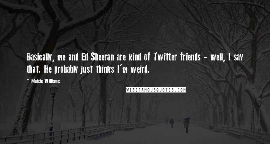 Maisie Williams Quotes: Basically, me and Ed Sheeran are kind of Twitter friends - well, I say that. He probably just thinks I'm weird.