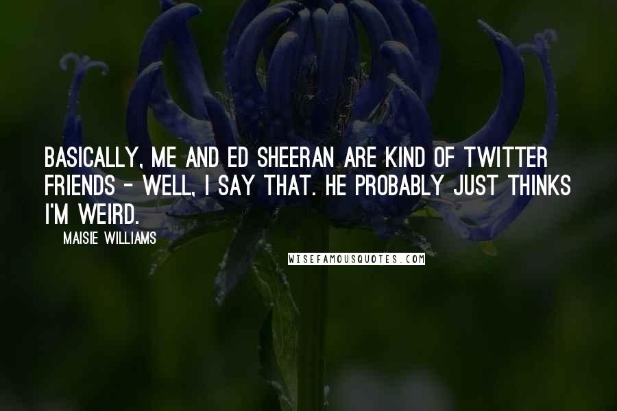 Maisie Williams Quotes: Basically, me and Ed Sheeran are kind of Twitter friends - well, I say that. He probably just thinks I'm weird.