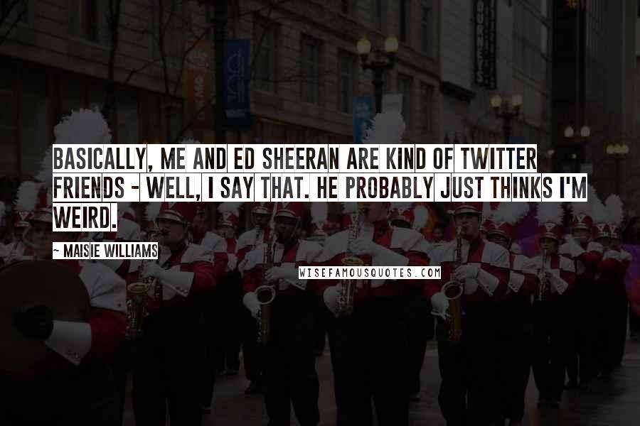 Maisie Williams Quotes: Basically, me and Ed Sheeran are kind of Twitter friends - well, I say that. He probably just thinks I'm weird.