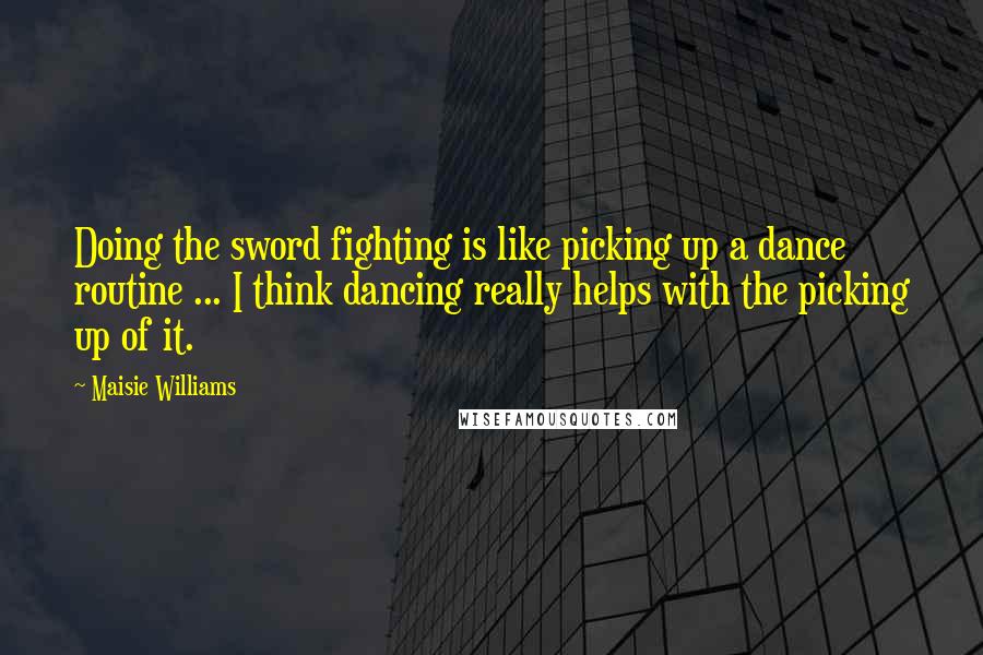 Maisie Williams Quotes: Doing the sword fighting is like picking up a dance routine ... I think dancing really helps with the picking up of it.