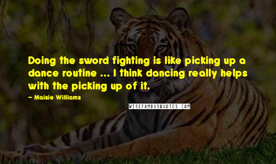 Maisie Williams Quotes: Doing the sword fighting is like picking up a dance routine ... I think dancing really helps with the picking up of it.