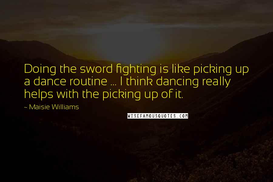Maisie Williams Quotes: Doing the sword fighting is like picking up a dance routine ... I think dancing really helps with the picking up of it.