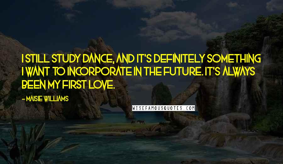 Maisie Williams Quotes: I still study dance, and it's definitely something I want to incorporate in the future. It's always been my first love.