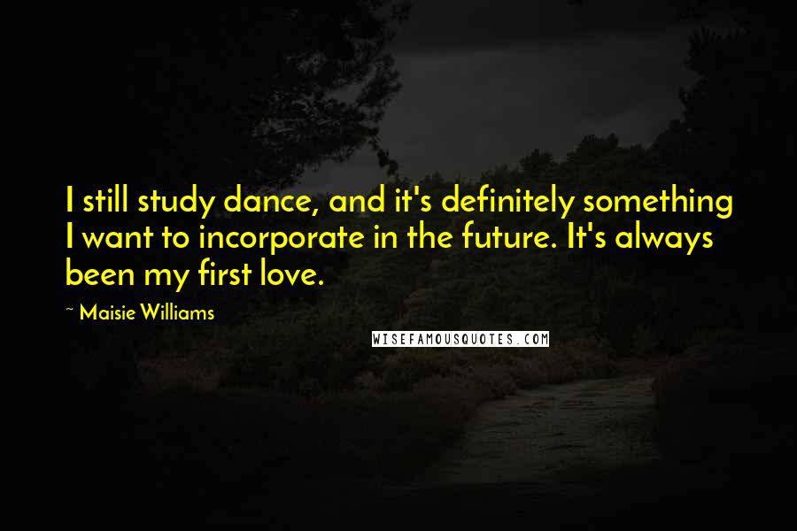 Maisie Williams Quotes: I still study dance, and it's definitely something I want to incorporate in the future. It's always been my first love.