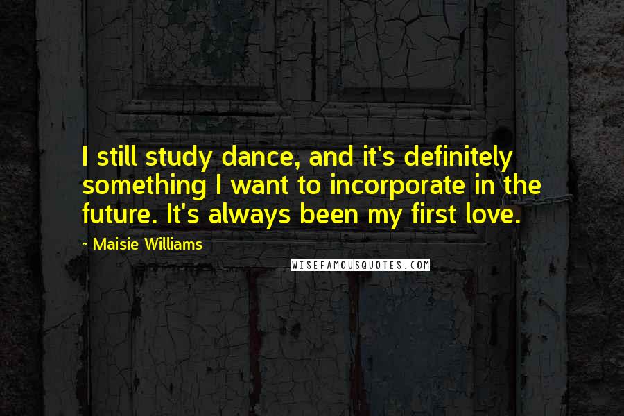 Maisie Williams Quotes: I still study dance, and it's definitely something I want to incorporate in the future. It's always been my first love.