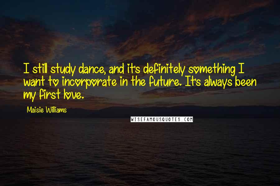 Maisie Williams Quotes: I still study dance, and it's definitely something I want to incorporate in the future. It's always been my first love.