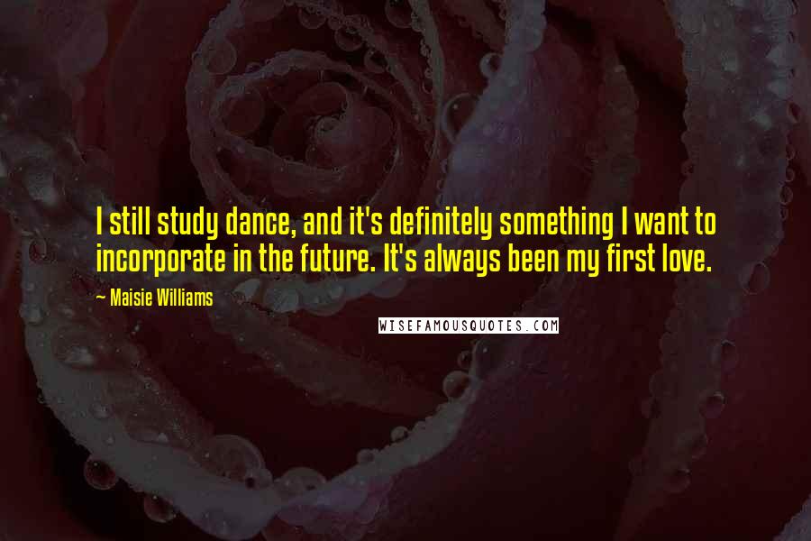 Maisie Williams Quotes: I still study dance, and it's definitely something I want to incorporate in the future. It's always been my first love.