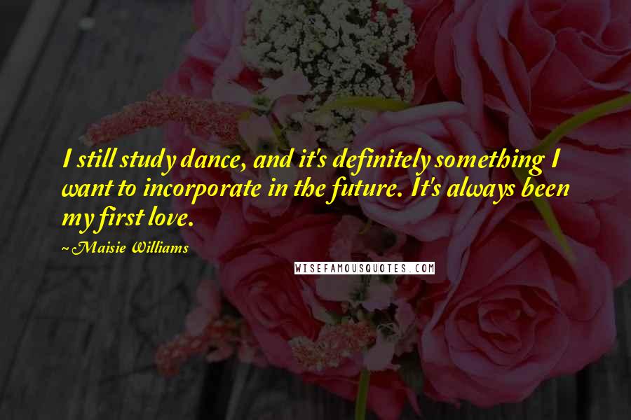 Maisie Williams Quotes: I still study dance, and it's definitely something I want to incorporate in the future. It's always been my first love.
