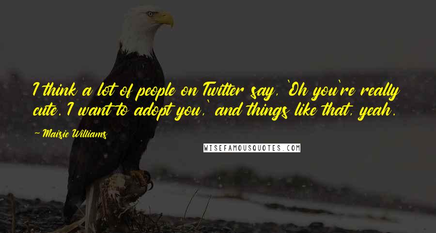 Maisie Williams Quotes: I think a lot of people on Twitter say, 'Oh you're really cute. I want to adopt you,' and things like that, yeah.