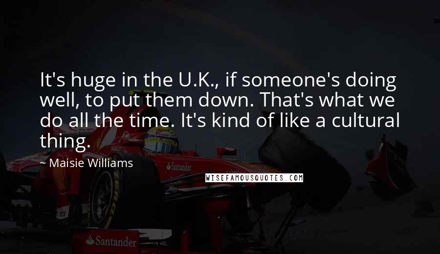 Maisie Williams Quotes: It's huge in the U.K., if someone's doing well, to put them down. That's what we do all the time. It's kind of like a cultural thing.