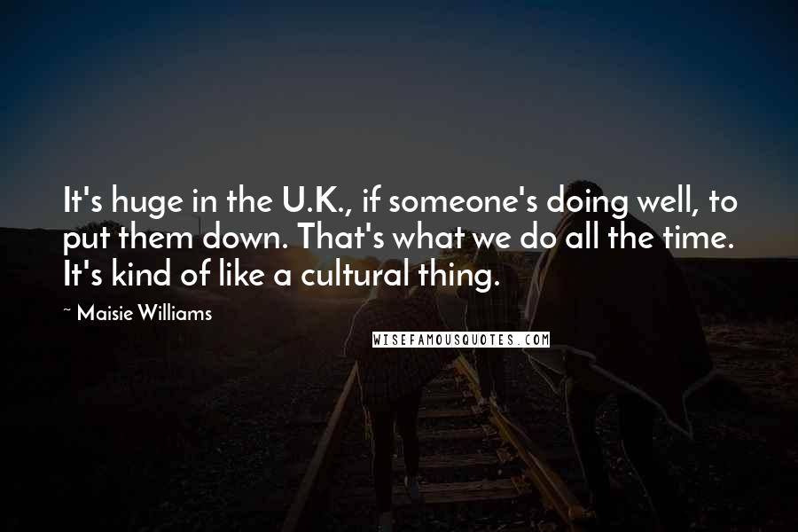 Maisie Williams Quotes: It's huge in the U.K., if someone's doing well, to put them down. That's what we do all the time. It's kind of like a cultural thing.