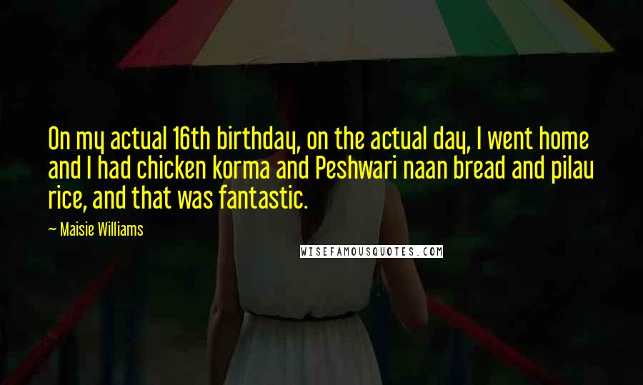 Maisie Williams Quotes: On my actual 16th birthday, on the actual day, I went home and I had chicken korma and Peshwari naan bread and pilau rice, and that was fantastic.