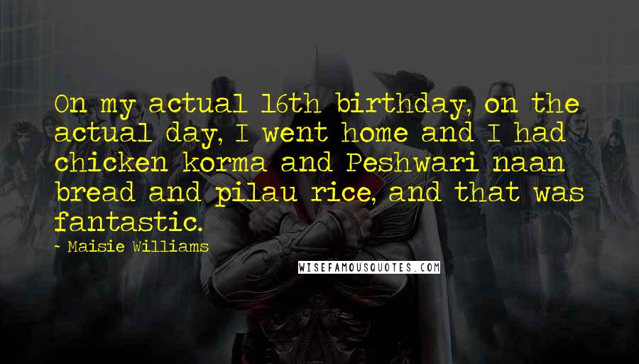 Maisie Williams Quotes: On my actual 16th birthday, on the actual day, I went home and I had chicken korma and Peshwari naan bread and pilau rice, and that was fantastic.